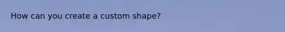 How can you create a custom shape?