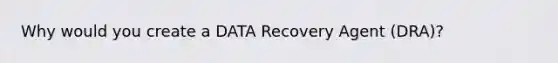 Why would you create a DATA Recovery Agent (DRA)?