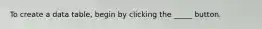 To create a data table, begin by clicking the _____ button.