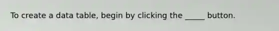 To create a data table, begin by clicking the _____ button.