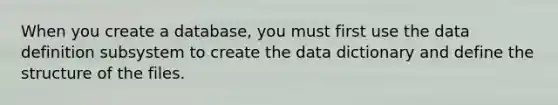 When you create a database, you must first use the data definition subsystem to create the data dictionary and define the structure of the files.