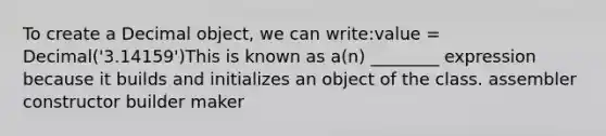 To create a Decimal object, we can write:value = Decimal('3.14159')This is known as a(n) ________ expression because it builds and initializes an object of the class. assembler constructor builder maker