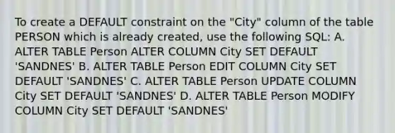 To create a DEFAULT constraint on the "City" column of the table PERSON which is already created, use the following SQL: A. ALTER TABLE Person ALTER COLUMN City SET DEFAULT 'SANDNES' B. ALTER TABLE Person EDIT COLUMN City SET DEFAULT 'SANDNES' C. ALTER TABLE Person UPDATE COLUMN City SET DEFAULT 'SANDNES' D. ALTER TABLE Person MODIFY COLUMN City SET DEFAULT 'SANDNES'