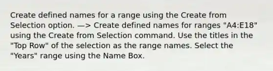 Create defined names for a range using the Create from Selection option. —> Create defined names for ranges "A4:E18" using the Create from Selection command. Use the titles in the "Top Row" of the selection as the range names. Select the "Years" range using the Name Box.