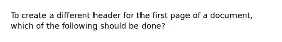 To create a different header for the first page of a document, which of the following should be done?