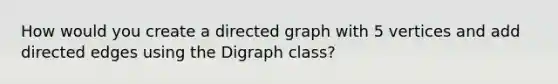 How would you create a directed graph with 5 vertices and add directed edges using the Digraph class?