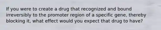 If you were to create a drug that recognized and bound irreversibly to the promoter region of a specific gene, thereby blocking it, what effect would you expect that drug to have?