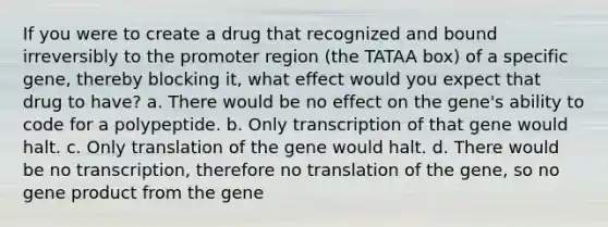 If you were to create a drug that recognized and bound irreversibly to the promoter region (the TATAA box) of a specific gene, thereby blocking it, what effect would you expect that drug to have? a. There would be no effect on the gene's ability to code for a polypeptide. b. Only transcription of that gene would halt. c. Only translation of the gene would halt. d. There would be no transcription, therefore no translation of the gene, so no gene product from the gene