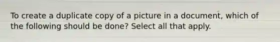 To create a duplicate copy of a picture in a document, which of the following should be done? Select all that apply.