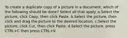 To create a duplicate copy of a picture in a document, which of the following should be done? Select all that apply. a.Select the picture, click Copy, then click Paste. b.Select the picture, then click and drag the picture to the desired location. c.Select the picture, click Cut, then click Paste. d.Select the picture, press CTRL+C then press CTRL+V.