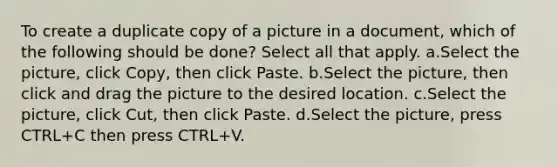 To create a duplicate copy of a picture in a document, which of the following should be done? Select all that apply. a.Select the picture, click Copy, then click Paste. b.Select the picture, then click and drag the picture to the desired location. c.Select the picture, click Cut, then click Paste. d.Select the picture, press CTRL+C then press CTRL+V.