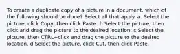 To create a duplicate copy of a picture in a document, which of the following should be done? Select all that apply. a. Select the picture, click Copy, then click Paste. b.Select the picture, then click and drag the picture to the desired location. c.Select the picture, then CTRL+click and drag the picture to the desired location. d.Select the picture, click Cut, then click Paste.