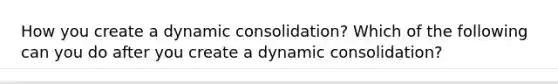 How you create a dynamic consolidation? Which of the following can you do after you create a dynamic consolidation?