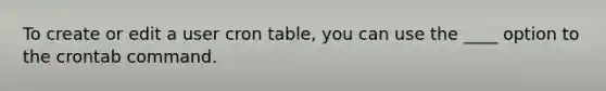 To create or edit a user cron table, you can use the ____ option to the crontab command.