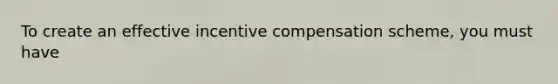 To create an effective incentive compensation scheme, you must have