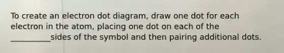 To create an electron dot diagram, draw one dot for each electron in the atom, placing one dot on each of the __________sides of the symbol and then pairing additional dots.