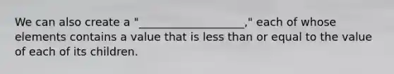 We can also create a "___________________," each of whose elements contains a value that is less than or equal to the value of each of its children.