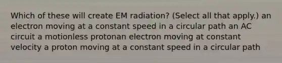 Which of these will create EM radiation? (Select all that apply.) an electron moving at a constant speed in a circular path an AC circuit a motionless protonan electron moving at constant velocity a proton moving at a constant speed in a circular path