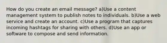 How do you create an email message? a)Use a content management system to publish notes to individuals. b)Use a web service and create an account. c)Use a program that captures incoming hashtags for sharing with others. d)Use an app or software to compose and send information.