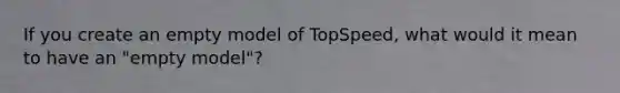 If you create an empty model of TopSpeed, what would it mean to have an "empty model"?