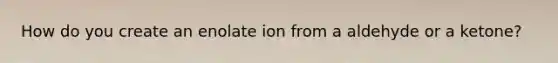 How do you create an enolate ion from a aldehyde or a ketone?