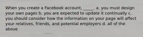 When you create a Facebook account, _____. a. you must design your own pages b. you are expected to update it continually c. you should consider how the information on your page will affect your relatives, friends, and potential employers d. all of the above