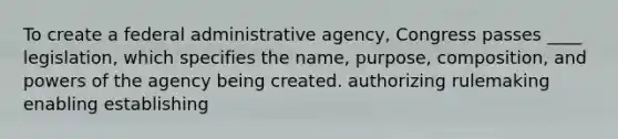 To create a federal administrative agency, Congress passes ____ legislation, which specifies the name, purpose, composition, and <a href='https://www.questionai.com/knowledge/kKSx9oT84t-powers-of' class='anchor-knowledge'>powers of</a> the agency being created. authorizing rulemaking enabling establishing