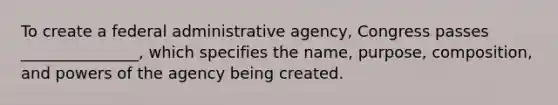 To create a federal administrative agency, Congress passes _______________, which specifies the name, purpose, composition, and powers of the agency being created.