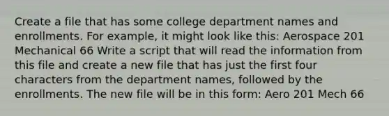 Create a file that has some college department names and enrollments. For example, it might look like this: Aerospace 201 Mechanical 66 Write a script that will read the information from this file and create a new file that has just the first four characters from the department names, followed by the enrollments. The new file will be in this form: Aero 201 Mech 66