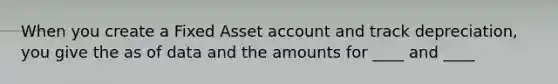 When you create a Fixed Asset account and track depreciation, you give the as of data and the amounts for ____ and ____