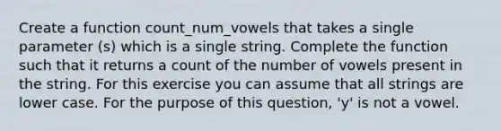 Create a function count_num_vowels that takes a single parameter (s) which is a single string. Complete the function such that it returns a count of the number of vowels present in the string. For this exercise you can assume that all strings are lower case. For the purpose of this question, 'y' is not a vowel.