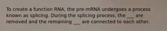 To create a function RNA, the pre-mRNA undergoes a process known as splicing. During the splicing process, the ___ are removed and the remaining ___ are connected to each other.