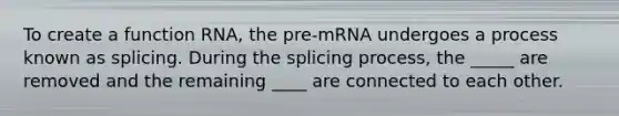 To create a function RNA, the pre-mRNA undergoes a process known as splicing. During the splicing process, the _____ are removed and the remaining ____ are connected to each other.