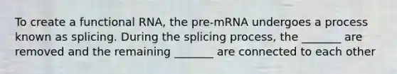 To create a functional RNA, the pre-mRNA undergoes a process known as splicing. During the splicing process, the _______ are removed and the remaining _______ are connected to each other