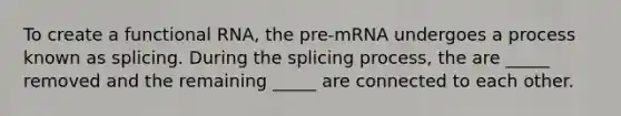 To create a functional RNA, the pre-mRNA undergoes a process known as splicing. During the splicing process, the are _____ removed and the remaining _____ are connected to each other.