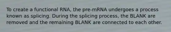 To create a functional RNA, the pre-mRNA undergoes a process known as splicing. During the splicing process, the BLANK are removed and the remaining BLANK are connected to each other.