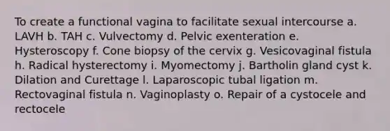 To create a functional vagina to facilitate sexual intercourse a. LAVH b. TAH c. Vulvectomy d. Pelvic exenteration e. Hysteroscopy f. Cone biopsy of the cervix g. Vesicovaginal fistula h. Radical hysterectomy i. Myomectomy j. Bartholin gland cyst k. Dilation and Curettage l. Laparoscopic tubal ligation m. Rectovaginal fistula n. Vaginoplasty o. Repair of a cystocele and rectocele