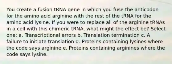 You create a fusion tRNA gene in which you fuse the anticodon for the amino acid arginine with the rest of the tRNA for the amino acid lysine. If you were to replace all of the arginine tRNAs in a cell with this chimeric tRNA, what might the effect be? Select one: a. Transcriptional errors b. Translation termination c. A failure to initiate translation d. Proteins containing lysines where the code says arginine e. Proteins containing arginines where the code says lysine.