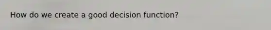 How do we create a good decision function?