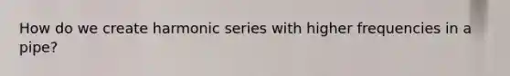How do we create harmonic series with higher frequencies in a pipe?