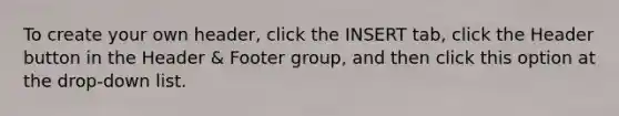 To create your own header, click the INSERT tab, click the Header button in the Header & Footer group, and then click this option at the drop-down list.