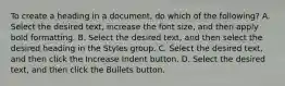 To create a heading in a document, do which of the following? A. Select the desired text, increase the font size, and then apply bold formatting. B. Select the desired text, and then select the desired heading in the Styles group. C. Select the desired text, and then click the Increase Indent button. D. Select the desired text, and then click the Bullets button.