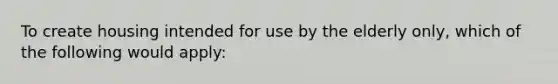 To create housing intended for use by the elderly only, which of the following would apply: