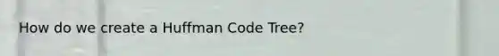 How do we create a Huffman Code Tree?