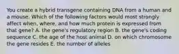 You create a hybrid transgene containing DNA from a human and a mouse. Which of the following factors would most strongly affect when, where, and how much protein is expressed from that gene? A. the gene's regulatory region B. the gene's coding sequence C. the age of the host animal D. on which chromosome the gene resides E. the number of alleles