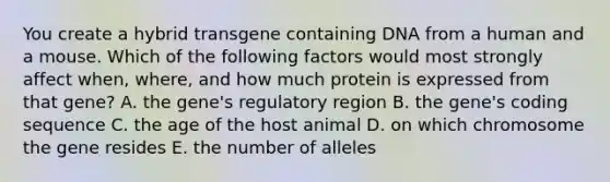 You create a hybrid transgene containing DNA from a human and a mouse. Which of the following factors would most strongly affect when, where, and how much protein is expressed from that gene? A. the gene's regulatory region B. the gene's coding sequence C. the age of the host animal D. on which chromosome the gene resides E. the number of alleles