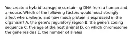 You create a hybrid transgene containing DNA from a human and a mouse. Which of the following factors would most strongly affect when, where, and how much protein is expressed in the organism? A. the gene's regulatory region B. the gene's coding sequence C. the age of the host animal D. on which chromosome the gene resides E. the number of alleles