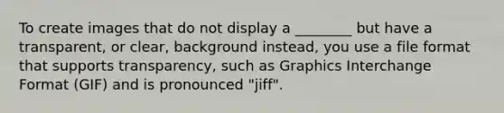 To create images that do not display a ________ but have a transparent, or clear, background instead, you use a file format that supports transparency, such as Graphics Interchange Format (GIF) and is pronounced "jiff".