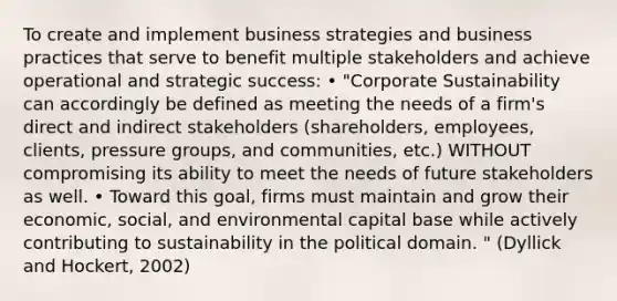 To create and implement business strategies and business practices that serve to benefit multiple stakeholders and achieve operational and strategic success: • "Corporate Sustainability can accordingly be defined as meeting the needs of a firm's direct and indirect stakeholders (shareholders, employees, clients, pressure groups, and communities, etc.) WITHOUT compromising its ability to meet the needs of future stakeholders as well. • Toward this goal, firms must maintain and grow their economic, social, and environmental capital base while actively contributing to sustainability in the political domain. " (Dyllick and Hockert, 2002)