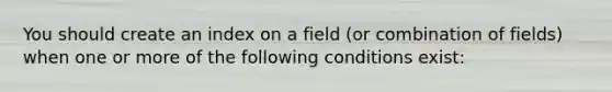 You should create an index on a field (or combination of fields) when one or more of the following conditions exist: